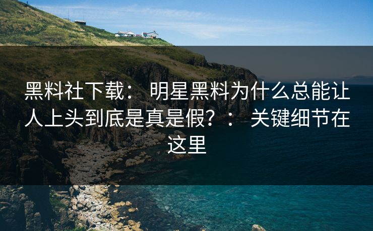 黑料社下载： 明星黑料为什么总能让人上头到底是真是假？： 关键细节在这里