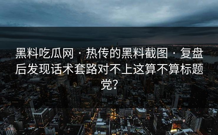 黑料吃瓜网 · 热传的黑料截图 · 复盘后发现话术套路对不上这算不算标题党？