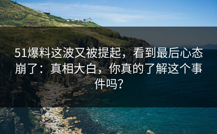 51爆料这波又被提起,看到最后心态崩了:真相大白,你真的了解这个事件吗?