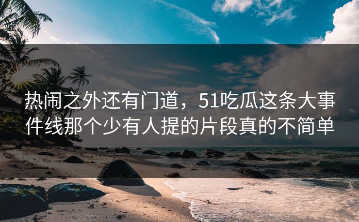 热闹之外还有门道,51吃瓜这条大事件线那个少有人提的片段真的不简单